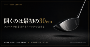 開くのは最初の30cm - フェースの向きはテイクバックで決まる